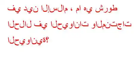 في دين الإسلام ، ما هي شروط الحلال في الحيوانات والمنتجات الحيوانية؟